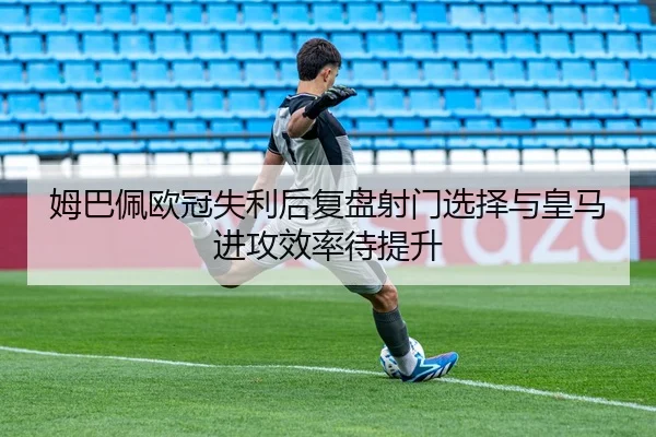 姆巴佩欧冠失利后复盘射门选择与皇马进攻效率待提升